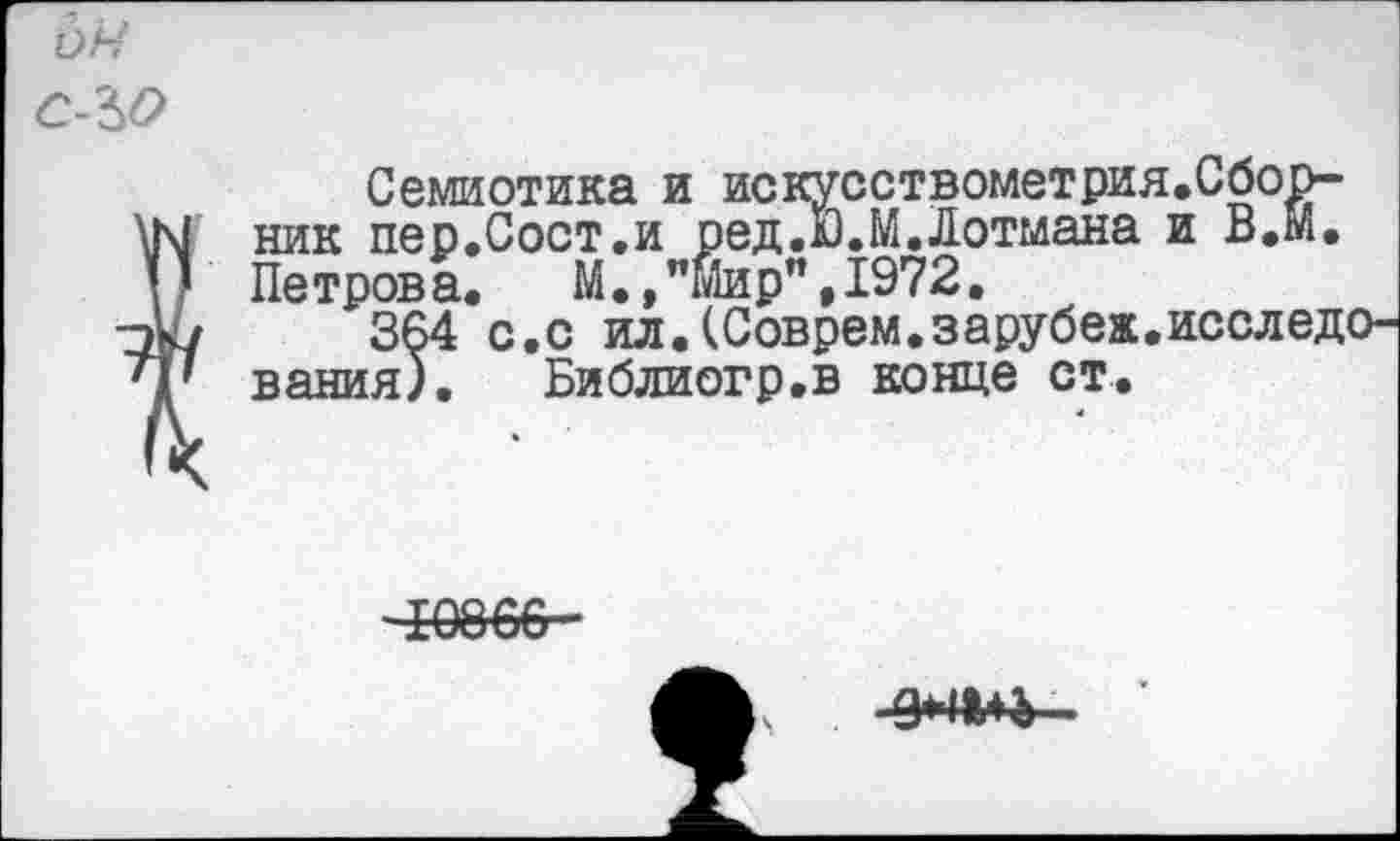 ﻿С-ЪО
Семиотика и искусствометрия.Сборник пер.Сост.и ред.дЭ.М. Лотмана и В,М. Петрова. М., "Мир", 1972.
'364 с.с ил.(Соврем.зарубеж вания). Библиогр.в конце ст.
те
